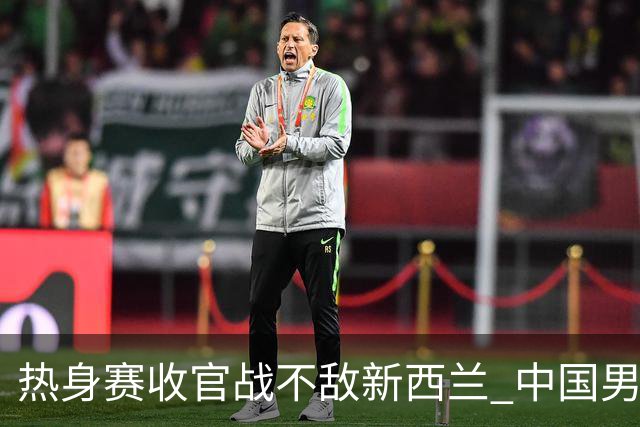 热身赛收官战不敌新西兰 中国男篮篮板失守+后场低迷吞下连败